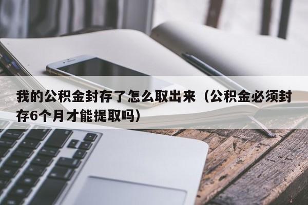 我的公积金封存了怎么取出来（公积金必须封存6个月才能提取吗）