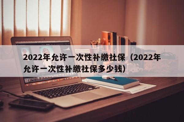 2022年允许一次性补缴社保（2022年允许一次性补缴社保多少钱）