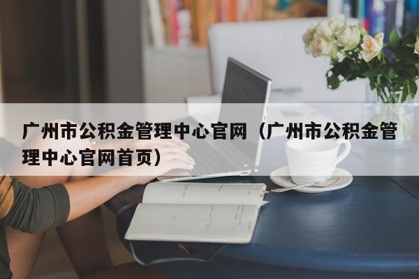 广州市公积金管理中心官网（广州市公积金管理中心官网首页）