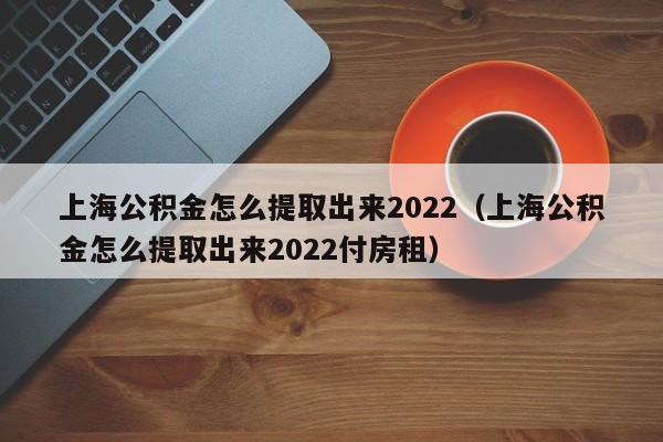 上海公积金怎么提取出来2022（上海公积金怎么提取出来2022付房租）