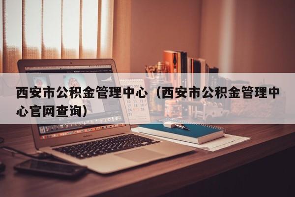 西安市公积金管理中心（西安市公积金管理中心官网查询）