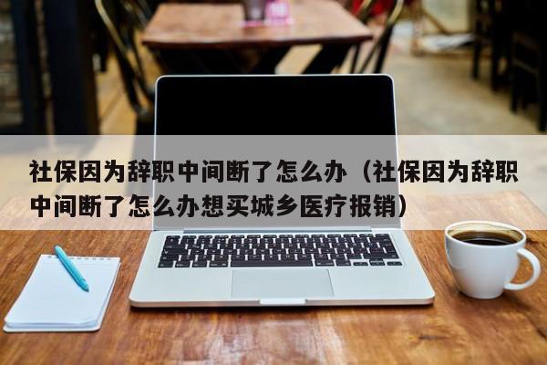 社保因为辞职中间断了怎么办（社保因为辞职中间断了怎么办想买城乡医疗报销）