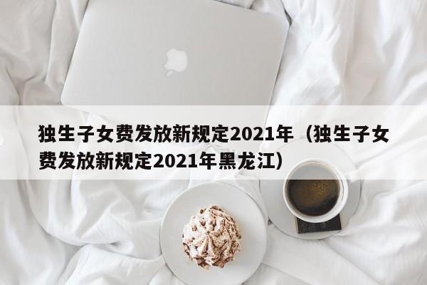 独生子女费发放新规定2021年（独生子女费发放新规定2021年黑龙江）