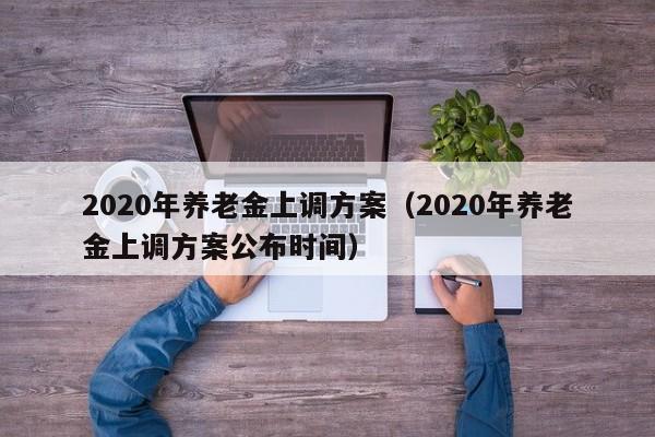 2020年养老金上调方案（2020年养老金上调方案公布时间）