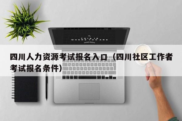 四川人力资源考试报名入口（四川社区工作者考试报名条件）