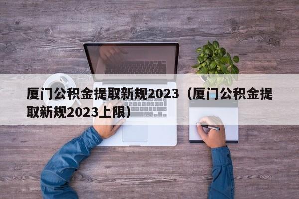 厦门公积金提取新规2023（厦门公积金提取新规2023上限）