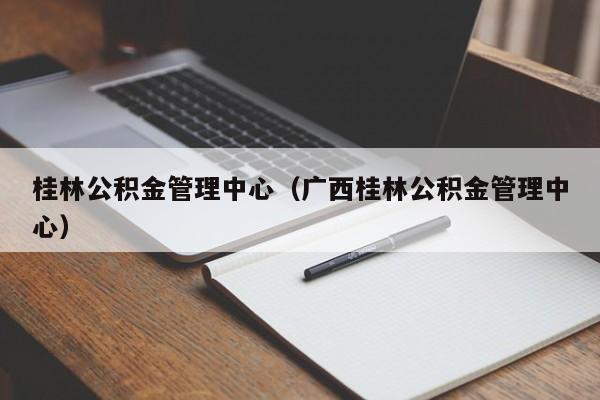 桂林公积金管理中心（广西桂林公积金管理中心）