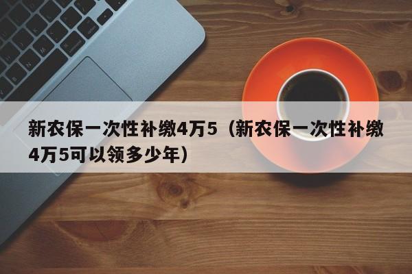 新农保一次性补缴4万5（新农保一次性补缴4万5可以领多少年）