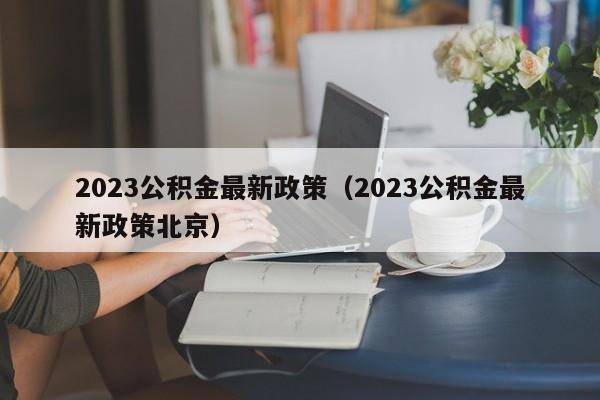 2023公积金最新政策（2023公积金最新政策北京）