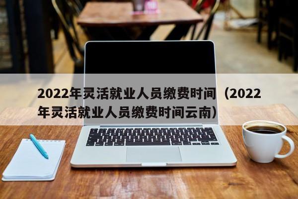 2022年灵活就业人员缴费时间（2022年灵活就业人员缴费时间云南）