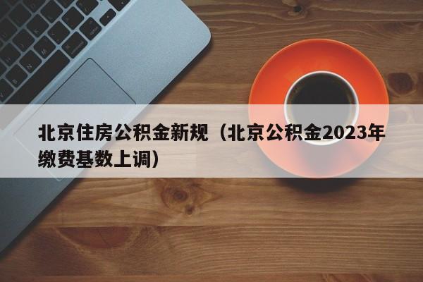 北京住房公积金新规（北京公积金2023年缴费基数上调）