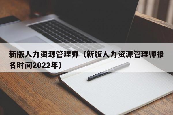 新版人力资源管理师（新版人力资源管理师报名时间2022年）