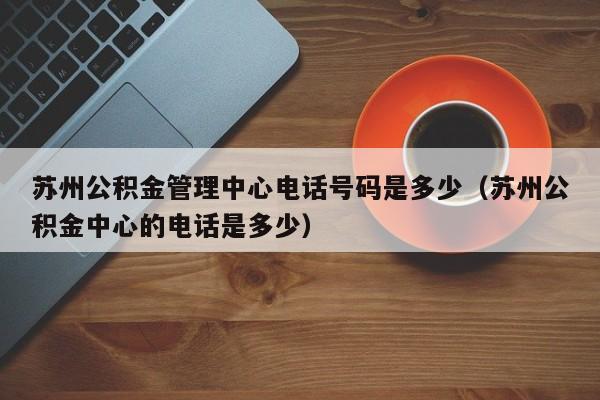 苏州公积金管理中心电话号码是多少（苏州公积金中心的电话是多少）