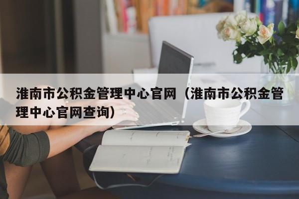 淮南市公积金管理中心官网（淮南市公积金管理中心官网查询）