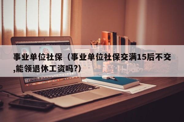 事业单位社保（事业单位社保交满15后不交,能领退休工资吗?）