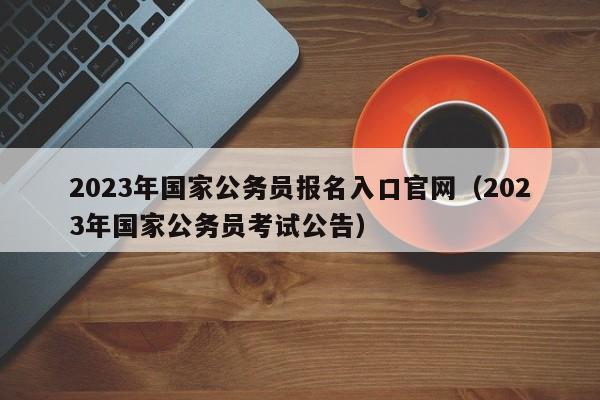 2023年国家公务员报名入口官网（2023年国家公务员考试公告）