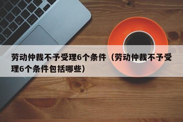 劳动仲裁不予受理6个条件（劳动仲裁不予受理6个条件包括哪些）