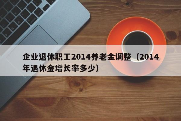 企业退休职工2014养老金调整（2014年退休金增长率多少）