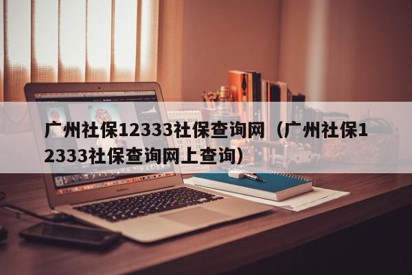 广州社保12333社保查询网（广州社保12333社保查询网上查询）