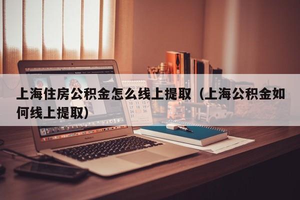 上海住房公积金怎么线上提取（上海公积金如何线上提取）