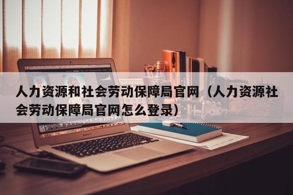 人力资源和社会劳动保障局官网（人力资源社会劳动保障局官网怎么登录）