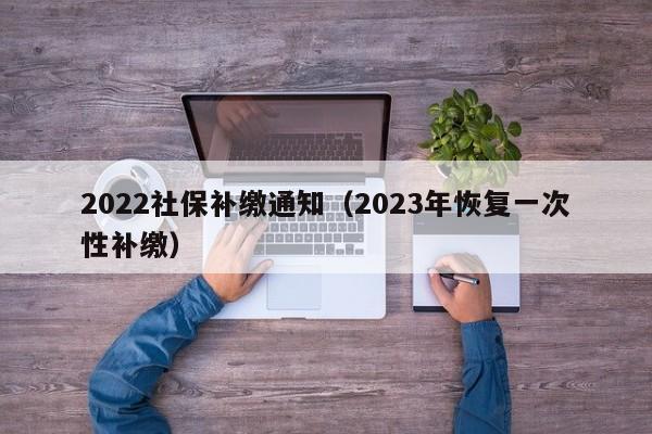 2022社保补缴通知（2023年恢复一次性补缴）