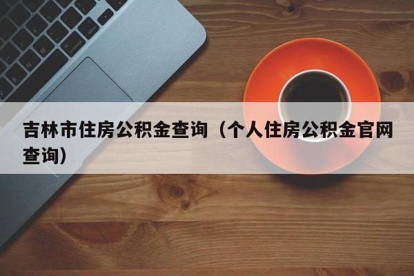 吉林市住房公积金查询（个人住房公积金官网查询）