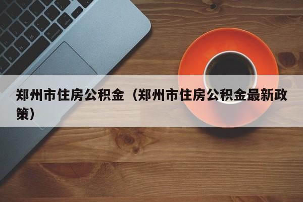 郑州市住房公积金（郑州市住房公积金最新政策）