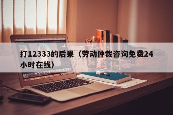 打12333的后果（劳动仲裁咨询免费24小时在线）