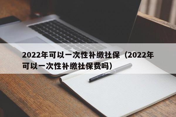 2022年可以一次性补缴社保（2022年可以一次性补缴社保费吗）