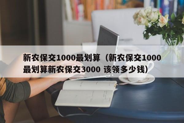 新农保交1000最划算（新农保交1000最划算新农保交3000 该领多少钱）