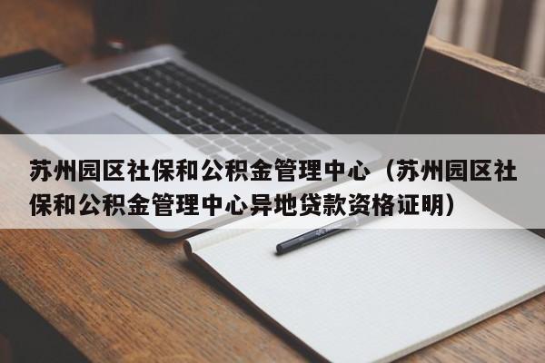 苏州园区社保和公积金管理中心（苏州园区社保和公积金管理中心异地贷款资格证明）