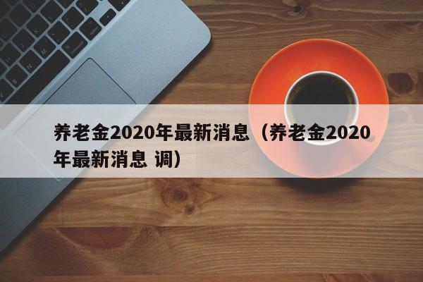 养老金2020年最新消息（养老金2020年最新消息 调）