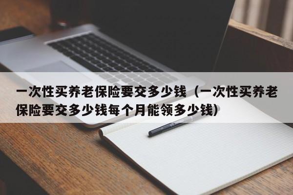 一次性买养老保险要交多少钱（一次性买养老保险要交多少钱每个月能领多少钱）