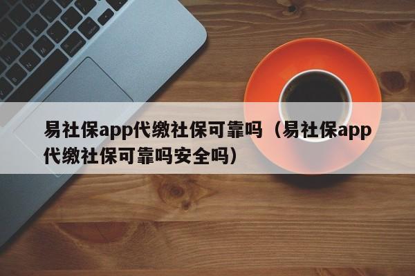 易社保app代缴社保可靠吗（易社保app代缴社保可靠吗安全吗）