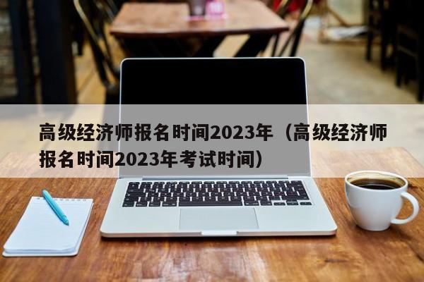 高级经济师报名时间2023年（高级经济师报名时间2023年考试时间）