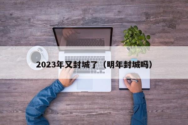 2023年又封城了（明年封城吗）