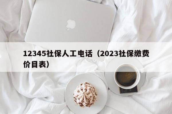 12345社保人工电话（2023社保缴费价目表）