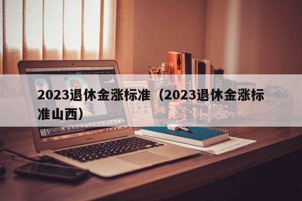 2023退休金涨标准（2023退休金涨标准山西）