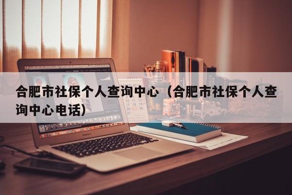 合肥市社保个人查询中心（合肥市社保个人查询中心电话）