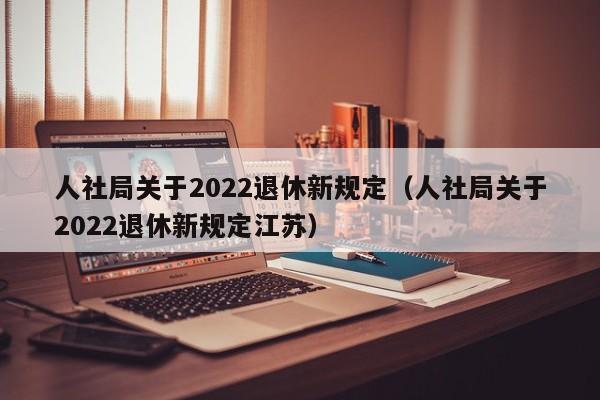 人社局关于2022退休新规定（人社局关于2022退休新规定江苏）