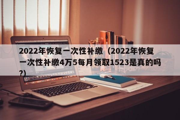 2022年恢复一次性补缴（2022年恢复一次性补缴4万5每月领取1523是真的吗?）