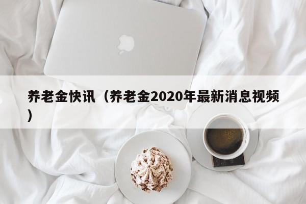 养老金快讯（养老金2020年最新消息视频）