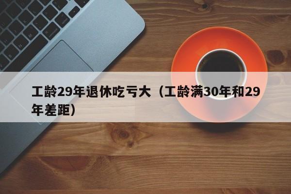 工龄29年退休吃亏大（工龄满30年和29年差距）