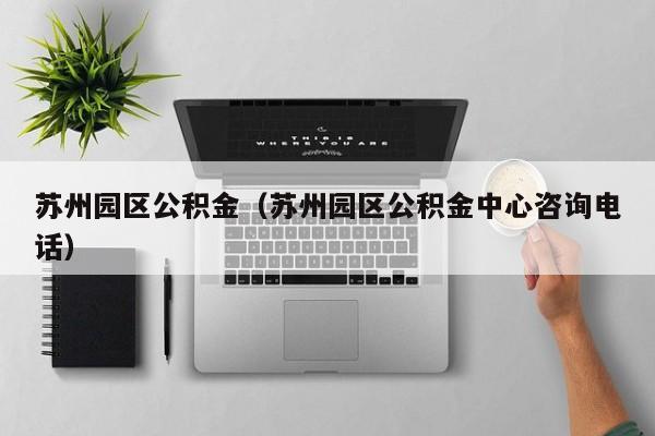 苏州园区公积金（苏州园区公积金中心咨询电话）