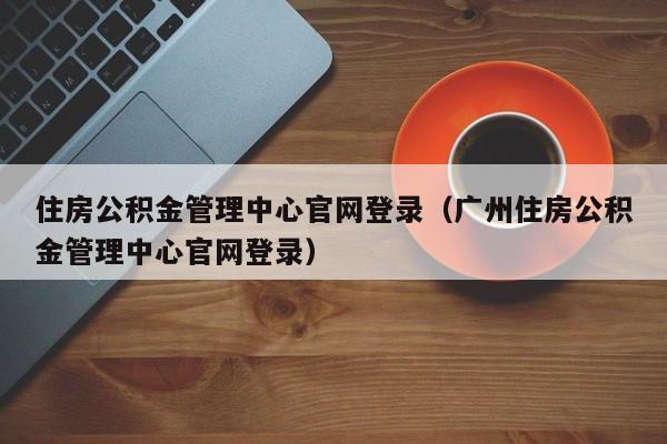 住房公积金管理中心官网登录（广州住房公积金管理中心官网登录）