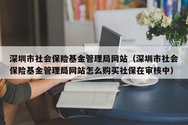 深圳市社会保险基金管理局网站（深圳市社会保险基金管理局网站怎么购买社保在审核中）