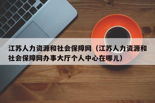 江苏人力资源和社会保障网（江苏人力资源和社会保障网办事大厅个人中心在哪儿）