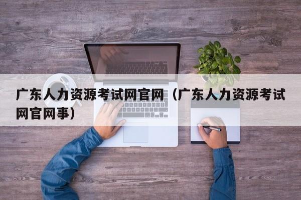 广东人力资源考试网官网（广东人力资源考试网官网事）