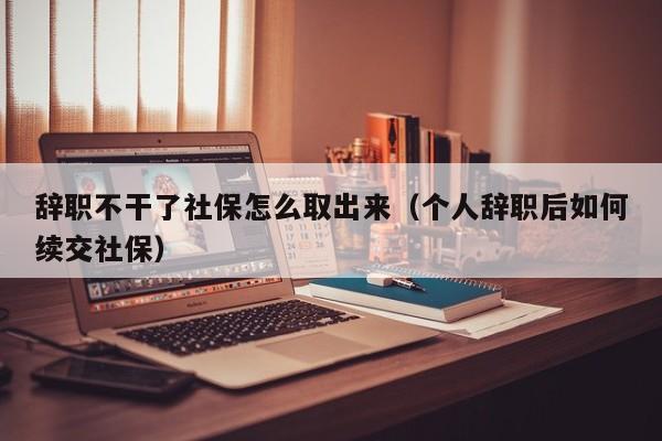 辞职不干了社保怎么取出来（个人辞职后如何续交社保）